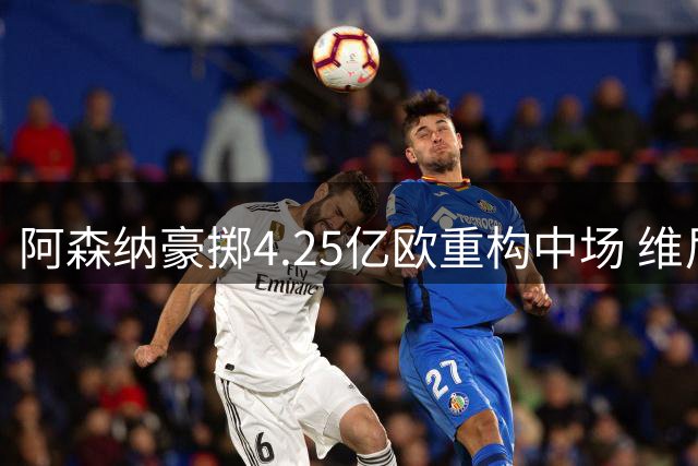 阿森纳豪掷4.25亿欧重构中场 维尼修斯领衔9.6亿欧豪华战舰启航