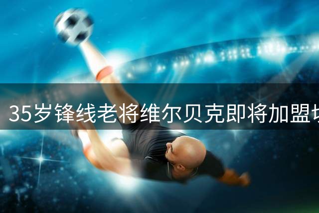 35岁锋线老将维尔贝克即将加盟切尔西 转会谈判进入最后阶段
